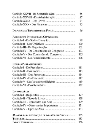 Capítulo XXVII - Do Secretário Geral ..........................                85
Capítulo XXVIII - Da Administração ..........................                  87
Capítulo XXIX - Dos Livros ........................................            94
Capítulo XXX - Das Finanças .....................................              95

DISPOSIÇÕES TRANSITÓRIAS E FINAIS ............................                  96

REGIMENTO INTERNO PARA CONGRESSOS
Capítulo I - Da Sede e Duração ...................................              99
Capítulo II - Dos Objetivos .........................................          100
Capítulo III - Da Organização ......................................           101
Capítulo IV - Da Constituição do Congresso ..............                      103
Capítulo V - Das Comissões do Congresso ................                       105
Capítulo VI - Do Funcionamento ................................                106

REGRAS PARLAMENTARES
Capítulo I - Do Presidente ...........................................         111
Capítulo II - Dos Sócios ..............................................        113
Capítulo III - Das Propostas ........................................          114
Capítulo IV - Da Discussão .........................................           117
Capítulo V - Das Votações e Eleições ..........................                119
Capítulo VI - Dos Relatórios .......................................           122

LIVROS E ATAS
Capítulo I - Requisitos ................................................       127
Capítulo II - Tipos de Livros .......................................          128
Capítulo III - Conteúdos das Atas ..............................               129
Capítulo IV - Observações Importantes ......................                   131
Capítulo V - Tipos de Atas .........................................           133

MANUAL PARA CONFECÇÃO DE ATAS ELETRÔNICAS .........                            135
TESOURARIA .................................................................   153
ÍNDICE REMISSIVO .........................................................     156
 