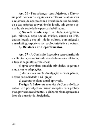 Art. 26 - Para alcançar seus objetivos, a Direto-
ria pode nomear os seguintes secretários de atividades
e relatores, de acordo com a estrutura de sua Socieda-
de e das próprias conveniências locais, tais como o ta-
manho da Sociedade e pessoas habilitadas:
      a) Secretários de: espiritualidade, evangeliza-
ção, missões, ação social, música, causas da IPB,
causas locais e sociabilidade, cultura, comunicação
e marketing, esporte e recreação, estatística e outras.
      b) Relatores de Departamentos.

      Art. 27 - A Comissão Executiva será constituída
da Diretoria, secretários de atividades e seus relatores,
e terá as seguintes atribuições:
      a) apreciar o plano anual de atividades, sugerindo
mudanças e adaptações;
      b) dar a mais ampla divulgação a esses planos,
dentro da Sociedade e na igreja;
      c) executar o plano anual aprovado.
      Parágrafo único - As reuniões da Comissão Exe-
cutiva têm por objetivo buscar soluções para proble-
mas, porventura existentes, e elaborar planos para cada
área de atuação da Sociedade.




40
 