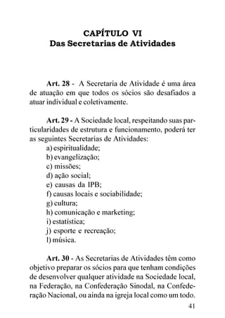CAPÍTULO VI
      Das Secretarias de Atividades



      Art. 28 - A Secretaria de Atividade é uma área
de atuação em que todos os sócios são desafiados a
atuar individual e coletivamente.

      Art. 29 - A Sociedade local, respeitando suas par-
ticularidades de estrutura e funcionamento, poderá ter
as seguintes Secretarias de Atividades:
      a) espiritualidade;
      b) evangelização;
      c) missões;
      d) ação social;
      e) causas da IPB;
      f) causas locais e sociabilidade;
      g) cultura;
      h) comunicação e marketing;
      i) estatística;
      j) esporte e recreação;
      l) música.

      Art. 30 - As Secretarias de Atividades têm como
objetivo preparar os sócios para que tenham condições
de desenvolver qualquer atividade na Sociedade local,
na Federação, na Confederação Sinodal, na Confede-
ração Nacional, ou ainda na igreja local como um todo.
                                                     41
 