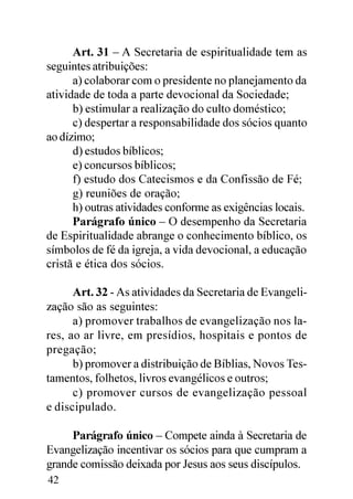 Art. 31 – A Secretaria de espiritualidade tem as
seguintes atribuições:
      a) colaborar com o presidente no planejamento da
atividade de toda a parte devocional da Sociedade;
      b) estimular a realização do culto doméstico;
      c) despertar a responsabilidade dos sócios quanto
ao dízimo;
      d) estudos bíblicos;
      e) concursos bíblicos;
      f) estudo dos Catecismos e da Confissão de Fé;
      g) reuniões de oração;
      h) outras atividades conforme as exigências locais.
      Parágrafo único – O desempenho da Secretaria
de Espiritualidade abrange o conhecimento bíblico, os
símbolos de fé da igreja, a vida devocional, a educação
cristã e ética dos sócios.

      Art. 32 - As atividades da Secretaria de Evangeli-
zação são as seguintes:
      a) promover trabalhos de evangelização nos la-
res, ao ar livre, em presídios, hospitais e pontos de
pregação;
      b) promover a distribuição de Bíblias, Novos Tes-
tamentos, folhetos, livros evangélicos e outros;
      c) promover cursos de evangelização pessoal
e discipulado.

     Parágrafo único – Compete ainda à Secretaria de
Evangelização incentivar os sócios para que cumpram a
grande comissão deixada por Jesus aos seus discípulos.
42
 