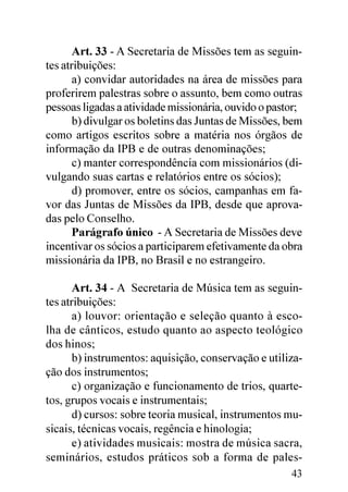 Art. 33 - A Secretaria de Missões tem as seguin-
tes atribuições:
       a) convidar autoridades na área de missões para
proferirem palestras sobre o assunto, bem como outras
pessoas ligadas a atividade missionária, ouvido o pastor;
       b) divulgar os boletins das Juntas de Missões, bem
como artigos escritos sobre a matéria nos órgãos de
informação da IPB e de outras denominações;
       c) manter correspondência com missionários (di-
vulgando suas cartas e relatórios entre os sócios);
       d) promover, entre os sócios, campanhas em fa-
vor das Juntas de Missões da IPB, desde que aprova-
das pelo Conselho.
       Parágrafo único - A Secretaria de Missões deve
incentivar os sócios a participarem efetivamente da obra
missionária da IPB, no Brasil e no estrangeiro.

       Art. 34 - A Secretaria de Música tem as seguin-
tes atribuições:
       a) louvor: orientação e seleção quanto à esco-
lha de cânticos, estudo quanto ao aspecto teológico
dos hinos;
       b) instrumentos: aquisição, conservação e utiliza-
ção dos instrumentos;
       c) organização e funcionamento de trios, quarte-
tos, grupos vocais e instrumentais;
       d) cursos: sobre teoria musical, instrumentos mu-
sicais, técnicas vocais, regência e hinologia;
       e) atividades musicais: mostra de música sacra,
seminários, estudos práticos sob a forma de pales-
                                                      43
 