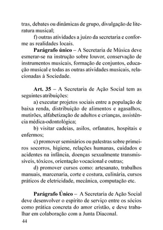 tras, debates ou dinâmicas de grupo, divulgação de lite-
ratura musical;
      f) outras atividades a juízo da secretaria e confor-
me as realidades locais.
      Parágrafo único – A Secretaria de Música deve
esmerar-se na instrução sobre louvor, conservação de
instrumentos musicais, formação de conjuntos, educa-
ção musical e todas as outras atividades musicais, rela-
cionadas à Sociedade.

      Art. 35 – A Secretaria de Ação Social tem as
seguintes atribuições:
      a) executar projetos sociais entre a população de
baixa renda, distribuição de alimentos e agasalhos,
mutirões, alfabetização de adultos e crianças, assistên-
cia médica-odontológica;
      b) visitar cadeias, asilos, orfanatos, hospitais e
enfermos;
      c) promover seminários ou palestras sobre primei-
ros socorros, higiene, relações humanas, cuidados e
acidentes na infância, doenças sexualmente transmis-
síveis, tóxicos, orientação vocacional e outras;
      d) promover cursos como: artesanato, trabalhos
manuais, marcenaria, corte e costura, culinária, cursos
práticos de eletricidade, mecânica, computação etc.

      Parágrafo Único – A Secretaria de Ação Social
deve desenvolver o espírito de serviço entre os sócios
como prática concreta do amor cristão, e deve traba-
lhar em colaboração com a Junta Diaconal.
44
 