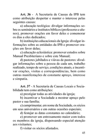 Art. 36 - A Secretaria de Causas da IPB tem
como atribuição despertar e manter o interesse pelas
seguintes causas:
      a) educação teológica: divulgar informações so-
bre os seminários e institutos bíblicos (professores e alu-
nos), promover orações em favor deles e comemorar
os dias a eles dedicados;
      b) instituições educacionais da Igreja: divulgar in-
formações sobre as entidades da IPB e promover ora-
ções em favor delas;
      c) educação eclesiástica: promover estudos sobre
Manual Presbiteriano e sobre este Manual;
      d) pastores jubilados e viúvas de pastores: divul-
gar informações sobre a pessoa de cada um, trabalho
realizado, tempo de serviço, condições atuais, e incenti-
var orações, visitas e correspondências, bem como
outras manifestações de constante apreço, interesse
e simpatia.

      Art. 37 - A Secretaria de Causas Locais e Socia-
bilidade tem como atribuições:
      a) prestigiar todas as atividades da igreja;
      b) incentivar a Sociedade a mostrar apreço pelo
pastor e sua família;
      c) cumprimentar, em nome da Sociedade, os sócios
em seus aniversários e em outras ocasiões especiais;
      d) festejar as datas constantes no calendário;
      e) promover um entrosamento maior com todos
os membros da igreja, dispensando especial atenção
aos visitantes;
      f) visitar os sócios afastados.
                                                        45
 