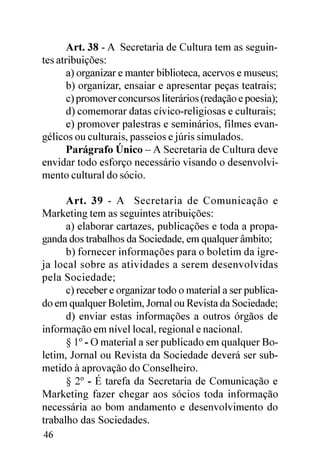 Art. 38 - A Secretaria de Cultura tem as seguin-
tes atribuições:
       a) organizar e manter biblioteca, acervos e museus;
       b) organizar, ensaiar e apresentar peças teatrais;
       c) promover concursos literários (redação e poesia);
       d) comemorar datas cívico-religiosas e culturais;
       e) promover palestras e seminários, filmes evan-
gélicos ou culturais, passeios e júris simulados.
       Parágrafo Único – A Secretaria de Cultura deve
envidar todo esforço necessário visando o desenvolvi-
mento cultural do sócio.

      Art. 39 - A Secretaria de Comunicação e
Marketing tem as seguintes atribuições:
      a) elaborar cartazes, publicações e toda a propa-
ganda dos trabalhos da Sociedade, em qualquer âmbito;
      b) fornecer informações para o boletim da igre-
ja local sobre as atividades a serem desenvolvidas
pela Sociedade;
      c) receber e organizar todo o material a ser publica-
do em qualquer Boletim, Jornal ou Revista da Sociedade;
      d) enviar estas informações a outros órgãos de
informação em nível local, regional e nacional.
      § 1º - O material a ser publicado em qualquer Bo-
letim, Jornal ou Revista da Sociedade deverá ser sub-
metido à aprovação do Conselheiro.
      § 2º - É tarefa da Secretaria de Comunicação e
Marketing fazer chegar aos sócios toda informação
necessária ao bom andamento e desenvolvimento do
trabalho das Sociedades.
46
 