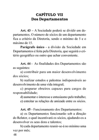 CAPÍTULO VII
              Dos Departamentos


      Art. 43 – A Sociedade poderá se dividir em de-
partamentos. O número de sócios de um departamento
fica a critério da Diretoria, sendo o mínimo de 5 e o
máximo de 15.
      Parágrafo único - a divisão da Sociedade em
Departamentos é feita pela Diretoria, que seguirá o cri-
tério geográfico ou outro que achar conveniente.

      Art. 44 - As finalidades dos Departamentos são
as seguintes:
      a) contribuir para um maior desenvolvimento
dos sócios;
      b) realizar estudos e palestras indispensáveis ao
desenvolvimento de uma vida integral;
      c) preparar obreiros capazes para cargos de
responsabilidade;
      d) aumentar o interesse e entusiasmo pelo trabalho;
      e) estreitar as relações de amizade entre os sócios.

     Art. 45 - Funcionamento dos Departamentos:
     a) os Departamentos funcionarão sob a direção
do Relator, o qual incentivará os sócios, ajudando-os a
desenvolver os seus dons e talentos;
     b) cada departamento reunir-se-á no mínimo uma
vez por mês;
48
 