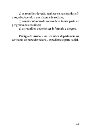 c) as reuniões deverão realizar-se na casa dos só-
cios, obedecendo a um sistema de rodízio;
      d) o maior número de sócios deve tomar parte no
programa das reuniões;
      e) as reuniões deverão ser informais e alegres.

     Parágrafo único - As reuniões departamentais
constarão de parte devocional, expediente e parte social.




                                                      49
 