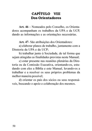 CAPÍTULO VIII
               Dos Orientadores

     Art. 46 – Nomeados pelo Conselho, os Orienta-
dores acompanham os trabalhos da UPA e da UCP,
dando as informações e as orientações necessárias.

      Art. 47- São atribuições dos Orientadores:
      a) elaborar planos de trabalho, juntamente com a
Diretoria da UPA e da UCP;
      b) trabalhar junto à Sociedade, de tal forma que
sejam atingidas as finalidades previstas neste Manual;
      c) estar presente nas reuniões plenárias da Dire-
toria ou da Comissão Executiva, orientando-os, estu-
dando com eles a Bíblia e este Manual, levando-os a
trabalhar e a resolver os seus próprios problemas da
melhor maneira possível;
      d) orientar os pais dos sócios ou seus responsá-
veis, buscando o apoio e colaboração dos mesmos.




50
 