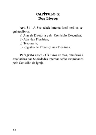 CAPÍTULO X
                   Dos Livros

      Art. 51 - A Sociedade Interna local terá os se-
guintes livros:
      a) Atas da Diretoria e da Comissão Executiva;
      b) Atas das Plenárias;
      c) Tesouraria;
      d) Registro de Presença nas Plenárias.

      Parágrafo único - Os livros de atas, relatórios e
estatísticas das Sociedades Internas serão examinados
pelo Conselho da Igreja.




52
 