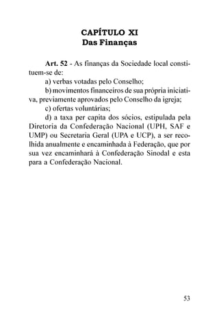 CAPÍTULO XI
                  Das Finanças

      Art. 52 - As finanças da Sociedade local consti-
tuem-se de:
      a) verbas votadas pelo Conselho;
      b) movimentos financeiros de sua própria iniciati-
va, previamente aprovados pelo Conselho da igreja;
      c) ofertas voluntárias;
      d) a taxa per capita dos sócios, estipulada pela
Diretoria da Confederação Nacional (UPH, SAF e
UMP) ou Secretaria Geral (UPA e UCP), a ser reco-
lhida anualmente e encaminhada à Federação, que por
sua vez encaminhará à Confederação Sinodal e esta
para a Confederação Nacional.




                                                     53
 