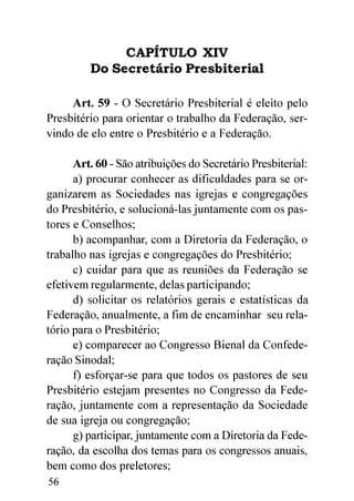 CAPÍTULO XIV
         Do Secretário Presbiterial

     Art. 59 - O Secretário Presbiterial é eleito pelo
Presbitério para orientar o trabalho da Federação, ser-
vindo de elo entre o Presbitério e a Federação.

      Art. 60 - São atribuições do Secretário Presbiterial:
      a) procurar conhecer as dificuldades para se or-
ganizarem as Sociedades nas igrejas e congregações
do Presbitério, e solucioná-las juntamente com os pas-
tores e Conselhos;
      b) acompanhar, com a Diretoria da Federação, o
trabalho nas igrejas e congregações do Presbitério;
      c) cuidar para que as reuniões da Federação se
efetivem regularmente, delas participando;
      d) solicitar os relatórios gerais e estatísticas da
Federação, anualmente, a fim de encaminhar seu rela-
tório para o Presbitério;
      e) comparecer ao Congresso Bienal da Confede-
ração Sinodal;
      f) esforçar-se para que todos os pastores de seu
Presbitério estejam presentes no Congresso da Fede-
ração, juntamente com a representação da Sociedade
de sua igreja ou congregação;
      g) participar, juntamente com a Diretoria da Fede-
ração, da escolha dos temas para os congressos anuais,
bem como dos preletores;
56
 