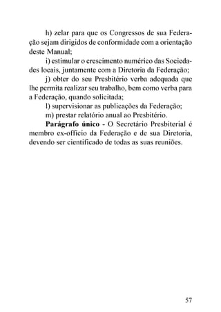 h) zelar para que os Congressos de sua Federa-
ção sejam dirigidos de conformidade com a orientação
deste Manual;
      i) estimular o crescimento numérico das Socieda-
des locais, juntamente com a Diretoria da Federação;
      j) obter do seu Presbitério verba adequada que
lhe permita realizar seu trabalho, bem como verba para
a Federação, quando solicitada;
      l) supervisionar as publicações da Federação;
      m) prestar relatório anual ao Presbitério.
      Parágrafo único - O Secretário Presbiterial é
membro ex-offício da Federação e de sua Diretoria,
devendo ser cientificado de todas as suas reuniões.




                                                   57
 