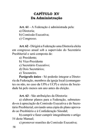 CAPÍTULO XV
               Da Administração

     Art. 61 - A Federação é administrada pela:
     a) Diretoria;
     b) Comissão Executiva;
     c) Congresso.

      Art. 62 - Dirigirá a Federação uma Diretoria eleita
em congresso anual sob a supervisão do Secretário
Presbiterial e será composta de:
      a) Presidente;
      b) Vice-Presidente
      c) Secretário Executivo;
      d) Dois Secretários;
      e) Tesoureiro.
      Parágrafo único - Só poderão integrar a Direto-
ria da Federação, membros da igreja local (comungan-
tes ou não, no caso da UPA e UCP) e sócios da Socie-
dade há pelo menos um ano antes da eleição.

      Art. 63 - São atribuições da Diretoria:
      a) elaborar planos para a Federação, submeten-
do-os à apreciação da Comissão Executiva e do Secre-
tário Presbiterial, enviando uma cópia do plano aprova-
do ao Presbitério e à Confederação Sinodal;
      b) cumprir e fazer cumprir integralmente o artigo
54 deste Manual;
      c) promover reuniões da Comissão Executiva;
58
 
