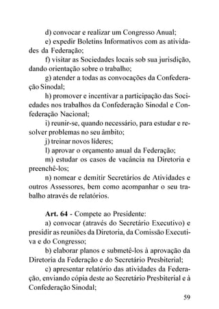 d) convocar e realizar um Congresso Anual;
     e) expedir Boletins Informativos com as ativida-
des da Federação;
     f) visitar as Sociedades locais sob sua jurisdição,
dando orientação sobre o trabalho;
     g) atender a todas as convocações da Confedera-
ção Sinodal;
     h) promover e incentivar a participação das Soci-
edades nos trabalhos da Confederação Sinodal e Con-
federação Nacional;
     i) reunir-se, quando necessário, para estudar e re-
solver problemas no seu âmbito;
     j) treinar novos líderes;
     l) aprovar o orçamento anual da Federação;
     m) estudar os casos de vacância na Diretoria e
preenchê-los;
     n) nomear e demitir Secretários de Atividades e
outros Assessores, bem como acompanhar o seu tra-
balho através de relatórios.

      Art. 64 - Compete ao Presidente:
      a) convocar (através do Secretário Executivo) e
presidir as reuniões da Diretoria, da Comissão Executi-
va e do Congresso;
      b) elaborar planos e submetê-los à aprovação da
Diretoria da Federação e do Secretário Presbiterial;
      c) apresentar relatório das atividades da Federa-
ção, enviando cópia deste ao Secretário Presbiterial e à
Confederação Sinodal;
                                                     59
 