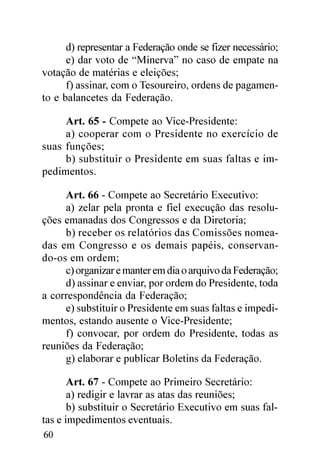 d) representar a Federação onde se fizer necessário;
      e) dar voto de “Minerva” no caso de empate na
votação de matérias e eleições;
      f) assinar, com o Tesoureiro, ordens de pagamen-
to e balancetes da Federação.

     Art. 65 - Compete ao Vice-Presidente:
     a) cooperar com o Presidente no exercício de
suas funções;
     b) substituir o Presidente em suas faltas e im-
pedimentos.

     Art. 66 - Compete ao Secretário Executivo:
     a) zelar pela pronta e fiel execução das resolu-
ções emanadas dos Congressos e da Diretoria;
     b) receber os relatórios das Comissões nomea-
das em Congresso e os demais papéis, conservan-
do-os em ordem;
     c) organizar e manter em dia o arquivo da Federação;
     d) assinar e enviar, por ordem do Presidente, toda
a correspondência da Federação;
     e) substituir o Presidente em suas faltas e impedi-
mentos, estando ausente o Vice-Presidente;
     f) convocar, por ordem do Presidente, todas as
reuniões da Federação;
     g) elaborar e publicar Boletins da Federação.

       Art. 67 - Compete ao Primeiro Secretário:
       a) redigir e lavrar as atas das reuniões;
       b) substituir o Secretário Executivo em suas fal-
tas e impedimentos eventuais.
60
 