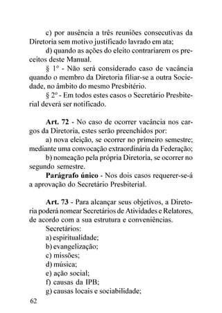 c) por ausência a três reuniões consecutivas da
Diretoria sem motivo justificado lavrado em ata;
      d) quando as ações do eleito contrariarem os pre-
ceitos deste Manual.
      § 1º - Não será considerado caso de vacância
quando o membro da Diretoria filiar-se a outra Socie-
dade, no âmbito do mesmo Presbitério.
      § 2º - Em todos estes casos o Secretário Presbite-
rial deverá ser notificado.

     Art. 72 - No caso de ocorrer vacância nos car-
gos da Diretoria, estes serão preenchidos por:
     a) nova eleição, se ocorrer no primeiro semestre;
mediante uma convocação extraordinária da Federação;
     b) nomeação pela própria Diretoria, se ocorrer no
segundo semestre.
     Parágrafo único - Nos dois casos requerer-se-á
a aprovação do Secretário Presbiterial.

      Art. 73 - Para alcançar seus objetivos, a Direto-
ria poderá nomear Secretários de Atividades e Relatores,
de acordo com a sua estrutura e conveniências.
      Secretários:
      a) espiritualidade;
      b) evangelização;
      c) missões;
      d) música;
      e) ação social;
      f) causas da IPB;
      g) causas locais e sociabilidade;
62
 