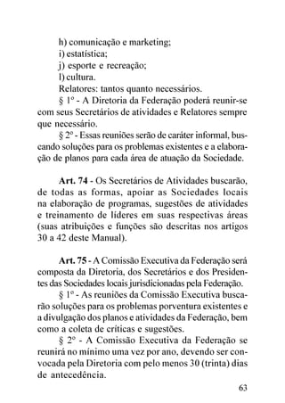 h) comunicação e marketing;
     i) estatística;
     j) esporte e recreação;
     l) cultura.
     Relatores: tantos quanto necessários.
     § 1º - A Diretoria da Federação poderá reunir-se
com seus Secretários de atividades e Relatores sempre
que necessário.
     § 2º - Essas reuniões serão de caráter informal, bus-
cando soluções para os problemas existentes e a elabora-
ção de planos para cada área de atuação da Sociedade.

      Art. 74 - Os Secretários de Atividades buscarão,
de todas as formas, apoiar as Sociedades locais
na elaboração de programas, sugestões de atividades
e treinamento de líderes em suas respectivas áreas
(suas atribuições e funções são descritas nos artigos
30 a 42 deste Manual).

      Art. 75 - A Comissão Executiva da Federação será
composta da Diretoria, dos Secretários e dos Presiden-
tes das Sociedades locais jurisdicionadas pela Federação.
      § 1º - As reuniões da Comissão Executiva busca-
rão soluções para os problemas porventura existentes e
a divulgação dos planos e atividades da Federação, bem
como a coleta de críticas e sugestões.
      § 2º - A Comissão Executiva da Federação se
reunirá no mínimo uma vez por ano, devendo ser con-
vocada pela Diretoria com pelo menos 30 (trinta) dias
de antecedência.
                                                       63
 