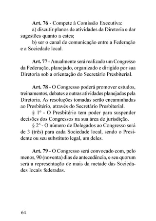 Art. 76 - Compete à Comissão Executiva:
     a) discutir planos de atividades da Diretoria e dar
sugestões quanto a estes;
     b) ser o canal de comunicação entre a Federação
e a Sociedade local.

     Art. 77 - Anualmente será realizado um Congresso
da Federação, planejado, organizado e dirigido por sua
Diretoria sob a orientação do Secretário Presbiterial.

      Art. 78 - O Congresso poderá promover estudos,
treinamentos, debates e outras atividades planejadas pela
Diretoria. As resoluções tomadas serão encaminhadas
ao Presbitério, através do Secretário Presbiterial.
      § 1º - O Presbitério tem poder para suspender
decisões dos Congressos na sua área de jurisdição.
      § 2º - O número de Delegados ao Congresso será
de 3 (três) para cada Sociedade local, sendo o Presi-
dente ou seu substituto legal, um deles.

      Art. 79 - O Congresso será convocado com, pelo
menos, 90 (noventa) dias de antecedência, e seu quorum
será a representação de mais da metade das Socieda-
des locais federadas.




64
 