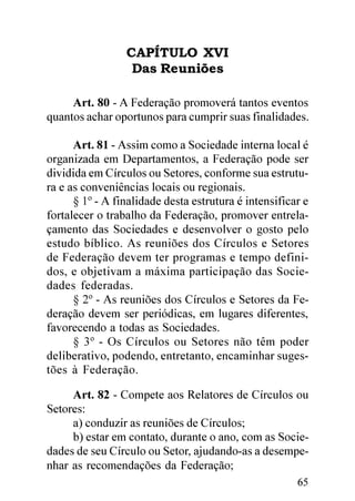 CAPÍTULO XVI
                  Das Reuniões

     Art. 80 - A Federação promoverá tantos eventos
quantos achar oportunos para cumprir suas finalidades.

      Art. 81 - Assim como a Sociedade interna local é
organizada em Departamentos, a Federação pode ser
dividida em Círculos ou Setores, conforme sua estrutu-
ra e as conveniências locais ou regionais.
      § 1º - A finalidade desta estrutura é intensificar e
fortalecer o trabalho da Federação, promover entrela-
çamento das Sociedades e desenvolver o gosto pelo
estudo bíblico. As reuniões dos Círculos e Setores
de Federação devem ter programas e tempo defini-
dos, e objetivam a máxima participação das Socie-
dades federadas.
      § 2º - As reuniões dos Círculos e Setores da Fe-
deração devem ser periódicas, em lugares diferentes,
favorecendo a todas as Sociedades.
      § 3º - Os Círculos ou Setores não têm poder
deliberativo, podendo, entretanto, encaminhar suges-
tões à Federação.

     Art. 82 - Compete aos Relatores de Círculos ou
Setores:
     a) conduzir as reuniões de Círculos;
     b) estar em contato, durante o ano, com as Socie-
dades de seu Círculo ou Setor, ajudando-as a desempe-
nhar as recomendações da Federação;
                                                       65
 