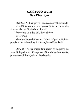 CAPÍTULO XVIII
                 Das Finanças

      Art. 84 - As finanças da Federação constituem-se de:
      a) 40% (quarenta por cento) de taxa per capita
arrecadada das Sociedades locais;
      b) verbas votadas pelo Presbitério;
      c) ofertas;
      d) movimentos financeiros de sua própria iniciativa,
previamente submetidos à aprovação do Presbitério.

     Art. 85 - A Federação financiará as despesas de
seus Delegados aos Congressos Sinodais e Nacionais,
podendo solicitar ajuda ao Presbitério.




68
 