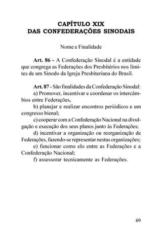 CAPÍTULO XIX
  DAS CONFEDERAÇÕES SINODAIS

                 Nome e Finalidade

      Art. 86 - A Confederação Sinodal é a entidade
que congrega as Federações dos Presbitérios nos limi-
tes de um Sínodo da Igreja Presbiteriana do Brasil.

     Art. 87 - São finalidades da Confederação Sinodal:
     a) Promover, incentivar e coordenar os intercâm-
bios entre Federações,
     b) planejar e realizar encontros periódicos e um
congresso bienal;
     c) cooperar com a Confederação Nacional na divul-
gação e execução dos seus planos junto às Federações;
     d) incentivar a organização ou reorganização de
Federações, fazendo-se representar nestas organizações;
     e) funcionar como elo entre as Federações e a
Confederação Nacional;
     f) assessorar tecnicamente as Federações.




                                                    69
 