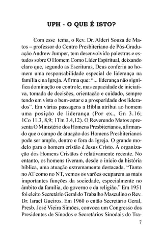 UPH - O QUE É ISTO?

      Com esse tema, o Rev. Dr. Alderi Souza de Ma-
tos – professor do Centro Presbiteriano de Pós-Gradu-
ação Andrew Jumper, tem desenvolvido palestras e es-
tudos sobre O Homem Como Líder Espiritual, deixando
claro que, segundo as Escrituras, Deus conferiu ao ho-
mem uma responsabilidade especial de liderança na
família e na Igreja. Afirma que: “... liderança não signi-
fica dominação ou controle, mas capacidade de iniciati-
va, tomada de decisões, orientação e cuidado, sempre
tendo em vista o bem-estar e a prosperidade dos lidera-
dos”. Em várias passagens a Bíblia atribui ao homem
uma posição de liderança (Por ex., Gn 3.16;
1Co 11.3, 8,9; 1Tm 3.4,12). O Reverendo Matos apre-
senta O Ministério dos Homens Presbiterianos, afirman-
do que o campo de atuação dos Homens Presbiterianos
pode ser amplo, dentro e fora da Igreja. O grande mo-
delo para o homem cristão é Jesus Cristo. A organiza-
ção dos Homens Cristãos é relativamente recente. No
entanto, os homens tiveram, desde o início da história
bíblica, uma atuação extremamente destacada. “Tanto
no AT como no NT, vemos os varões ocuparem as mais
importantes funções da sociedade, especialmente no
âmbito da família, do governo e da religião.” Em 1951
foi eleito Secretário Geral do Trabalho Masculino o Rev.
Dr. Israel Gueiros. Em 1960 o então Secretário Geral,
Presb. José Vieira Simões, convoca um Congresso dos
Presidentes de Sínodos e Secretários Sinodais do Tra-
                                                        7
 
