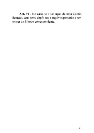 Art. 91 - No caso de dissolução de uma Confe-
deração, seus bens, depósitos e arquivos passarão a per-
tencer ao Sínodo correspondente.




                                                     71
 