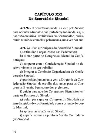 CAPÍTULO XXI
            Do Secretário Sinodal

      Art. 92 - O Secretário Sinodal é eleito pelo Sínodo
para orientar o trabalho da Confederação Sinodal e aju-
dar os Secretários Presbiteriais em seu trabalho, procu-
rando reunir-se com eles, pelo menos, uma vez por ano.

      Art. 93 - São atribuições do Secretário Sinodal:
      a) estimular a organização das Federações;
      b) tomar parte no Congresso Bienal da Confe-
deração;
      c) cooperar com a Confederação Sinodal no de-
senvolvimento do seu trabalho;
      d) integrar a Comissão Organizadora da Confe-
deração Sinodal;
      e) participar, juntamente com a Diretoria da Con-
federação Sinodal, da escolha dos temas para os Con-
gressos Bienais, bem como dos preletores.
      f) cuidar para que dos Congressos Bienais tomem
parte os Pastores do Sínodo;
      g) zelar para que os Congressos Sinodais se-
jam dirigidos de conformidade com a orientação des-
te Manual;
      h) apresentar relatórios ao Sínodo;
      i) supervisionar as publicações da Confedera-
ção Sinodal.


72
 
