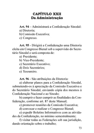 CAPÍTULO XXII
              Da Administração

     Art. 94 – Administrará a Confederação Sinodal:
     a) Diretoria;
     b) Comissão Executiva;
     c) Congresso.

      Art. 95 - Dirigirá a Confederação uma Diretoria
eleita em Congresso Bienal sob a supervisão do Secre-
tário Sinodal e será composta de:
      a) Presidente;
      b) Vice-Presidente;
      c) Secretário Executivo;
      d) Dois Secretários;
      e) Tesoureiro.

     Art. 96 - São atribuições da Diretoria:
     a) elaborar planos para a Confederação Sinodal,
submetendo-os à apreciação da Comissão Executiva e
do Secretário Sinodal, enviando cópia dos mesmos à
Confederação Nacional e ao Sínodo;
     b) cumprir e fazer cumprir as finalidades da Con-
federação, conforme art. 87 deste Manual;
     c) promover reuniões da Comissão Executiva;
     d) convocar e realizar o Congresso Bienal;
     e) expedir Boletins Informativos com as ativida-
des da Confederação, no mínimo semestralmente;
     f) visitar todas as Federações sob sua jurisdição,
dando orientação sobre o trabalho;
                                                    73
 