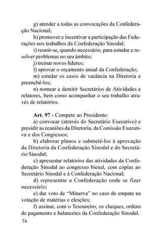 g) atender a todas as convocações da Confedera-
ção Nacional;
      h) promover e incentivar a participação das Fede-
rações nos trabalhos da Confederação Sinodal;
      i) reunir-se, quando necessário, para estudar e re-
solver problemas no seu âmbito;
      j) treinar novos líderes;
      l) aprovar o orçamento anual da Confederação;
      m) estudar os casos de vacância na Diretoria e
preenchê-los;
      n) nomear e demitir Secretários de Atividades e
relatores, bem como acompanhar o seu trabalho atra-
vés de relatórios.

      Art. 97 - Compete ao Presidente:
      a) convocar (através do Secretário Executivo) e
presidir as reuniões da Diretoria, da Comissão Executi-
va e dos Congressos;
      b) elaborar planos e submetê-los à aprovação
da Diretoria da Confederação Sinodal e do Secretá-
rio Sinodal;
      c) apresentar relatórios das atividades da Confe-
deração Sinodal ao congresso bienal, com cópias ao
Secretário Sinodal e à Confederação Nacional;
      d) representar a Confederação onde se fizer
necessário;
      e) dar voto de “Minerva” no caso de empate na
votação de matérias e eleições;
      f) assinar, com o Tesoureiro, os cheques, ordens
de pagamento e balancetes da Confederação Sinodal.
74
 