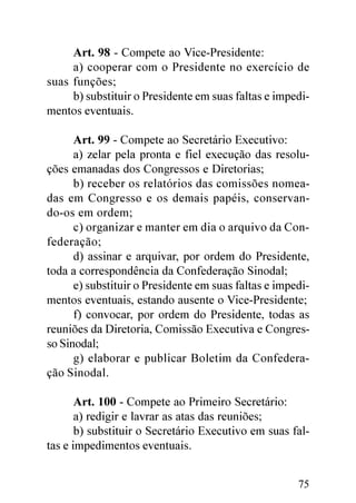 Art. 98 - Compete ao Vice-Presidente:
     a) cooperar com o Presidente no exercício de
suas funções;
     b) substituir o Presidente em suas faltas e impedi-
mentos eventuais.

      Art. 99 - Compete ao Secretário Executivo:
      a) zelar pela pronta e fiel execução das resolu-
ções emanadas dos Congressos e Diretorias;
      b) receber os relatórios das comissões nomea-
das em Congresso e os demais papéis, conservan-
do-os em ordem;
      c) organizar e manter em dia o arquivo da Con-
federação;
      d) assinar e arquivar, por ordem do Presidente,
toda a correspondência da Confederação Sinodal;
      e) substituir o Presidente em suas faltas e impedi-
mentos eventuais, estando ausente o Vice-Presidente;
      f) convocar, por ordem do Presidente, todas as
reuniões da Diretoria, Comissão Executiva e Congres-
so Sinodal;
      g) elaborar e publicar Boletim da Confedera-
ção Sinodal.

       Art. 100 - Compete ao Primeiro Secretário:
       a) redigir e lavrar as atas das reuniões;
       b) substituir o Secretário Executivo em suas fal-
tas e impedimentos eventuais.


                                                      75
 