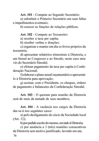 Art. 101 - Compete ao Segundo Secretário:
     a) substituir o Primeiro Secretário em suas faltas
e impedimentos eventuais;
     b) exercer as funções de relações públicas.

      Art. 102 - Compete ao Tesoureiro:
      a) receber a taxa per capita;
      b) receber verbas e doações;
      c) organizar e manter em dia os livros próprios da
tesouraria;
      d) apresentar relatórios trimestrais à Diretoria, e
um bienal ao Congresso e ao Sínodo, neste caso atra-
vés do Secretário Sinodal;
      e) efetuar pagamento da taxa per capita à Confe-
deração Nacional;
      f) elaborar o plano anual orçamentário e apresentá-
lo à Diretoria para aprovação;
      g) assinar, com o Presidente, os cheques, ordens
de pagamento e balancetes da Confederação Sinodal.

      Art. 103 - O quorum para reunião da Diretoria
será de mais da metade de seus membros.

      Art. 104 - A vacância nos cargos da Diretoria
dar-se-á nos seguintes casos:
      a) pelo desligamento do sócio da Sociedade local
(Art. 12);
      b) por pedido escrito do mesmo, enviado à Diretoria;
      c) por ausência a 3 (três) reuniões consecutivas
da Diretoria sem motivo justificado, lavrado em ata;
76
 