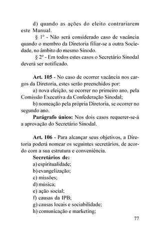 d) quando as ações do eleito contrariarem
este Manual.
      § 1º - Não será considerado caso de vacância
quando o membro da Diretoria filiar-se a outra Socie-
dade, no âmbito do mesmo Sínodo.
      § 2º - Em todos estes casos o Secretário Sinodal
deverá ser notificado.

     Art. 105 - No caso de ocorrer vacância nos car-
gos da Diretoria, estes serão preenchidos por:
     a) nova eleição, se ocorrer no primeiro ano, pela
Comissão Executiva da Confederação Sinodal;
     b) nomeação pela própria Diretoria, se ocorrer no
segundo ano.
     Parágrafo único: Nos dois casos requerer-se-á
a aprovação do Secretário Sinodal.

      Art. 106 - Para alcançar seus objetivos, a Dire-
toria poderá nomear os seguintes secretários, de acor-
do com a sua estrutura e conveniência.
      Secretários de:
      a) espiritualidade;
      b) evangelização;
      c) missões;
      d) música;
      e) ação social;
      f) causas da IPB;
      g) causas locais e sociabilidade;
      h) comunicação e marketing;
                                                   77
 