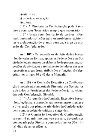 i) estatística;
      j) esporte e recreação;
      l) cultura.
      § 1º - A Diretoria da Confederação poderá reu-
nir-se com seus Secretários sempre que necessário.
      § 2º - Essas reuniões serão de caráter infor-
mal, buscando soluções para os problemas existen-
tes e a elaboração de planos para cada área de atu-
ação da Confederação.

      Art. 107 - Os Secretários de Atividades busca-
rão, de todas as formas, apoiar as Federações e as So-
ciedade locais através da elaboração de programas, su-
gestões de atividades e treinamento de líderes em suas
respectivas áreas (suas atribuições e funções são des-
critas nos artigos 30 e 42 deste Manual).

      Art. 108 - A Comissão Executiva da Confedera-
ção Sinodal será composta da Diretoria, dos Secretários
e de todos os Presidentes das Federações jurisdiciona-
das pela Confederação Sinodal.
      § 1º - As reuniões da Comissão Executiva busca-
rão soluções para os problemas porventura existentes e
a divulgação dos planos e atividades da Confederação,
bem como a coleta de críticas e sugestões.
      § 2º - A Comissão Executiva da Confederação
se reunirá no mínimo uma vez por ano, devendo ser
convocada pela Diretoria com pelos menos 30 (trin-
ta) dias de antecedência.
78
 