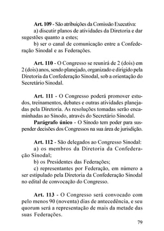 Art. 109 - São atribuições da Comissão Executiva:
     a) discutir planos de atividades da Diretoria e dar
sugestões quanto a estes;
     b) ser o canal de comunicação entre a Confede-
ração Sinodal e as Federações.

      Art. 110 - O Congresso se reunirá de 2 (dois) em
2 (dois) anos, sendo planejado, organizado e dirigido pela
Diretoria da Confederação Sinodal, sob a orientação do
Secretário Sinodal.

      Art. 111 - O Congresso poderá promover estu-
dos, treinamentos, debates e outras atividades planeja-
das pela Diretoria. As resoluções tomadas serão enca-
minhadas ao Sínodo, através do Secretário Sinodal.
      Parágrafo único - O Sínodo tem poder para sus-
pender decisões dos Congressos na sua área de jurisdição.

      Art. 112 - São delegados ao Congresso Sinodal:
      a) os membros da Diretoria da Confedera-
ção Sinodal;
      b) os Presidentes das Federações;
      c) representantes por Federação, em número a
ser estipulado pela Diretoria da Confederação Sinodal
no edital de convocação do Congresso.

     Art. 113 - O Congresso será convocado com
pelo menos 90 (noventa) dias de antecedência, e seu
quorum será a representação de mais da metade das
suas Federações.
                                                       79
 