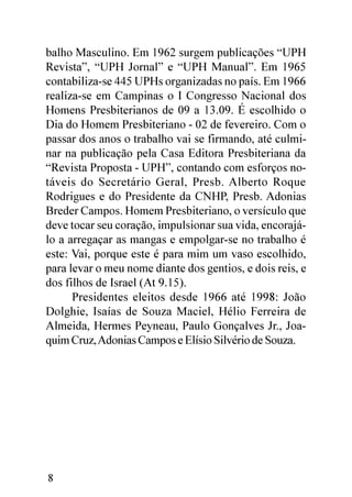 balho Masculino. Em 1962 surgem publicações “UPH
Revista”, “UPH Jornal” e “UPH Manual”. Em 1965
contabiliza-se 445 UPHs organizadas no país. Em 1966
realiza-se em Campinas o I Congresso Nacional dos
Homens Presbiterianos de 09 a 13.09. É escolhido o
Dia do Homem Presbiteriano - 02 de fevereiro. Com o
passar dos anos o trabalho vai se firmando, até culmi-
nar na publicação pela Casa Editora Presbiteriana da
“Revista Proposta - UPH”, contando com esforços no-
táveis do Secretário Geral, Presb. Alberto Roque
Rodrigues e do Presidente da CNHP, Presb. Adonias
Breder Campos. Homem Presbiteriano, o versículo que
deve tocar seu coração, impulsionar sua vida, encorajá-
lo a arregaçar as mangas e empolgar-se no trabalho é
este: Vai, porque este é para mim um vaso escolhido,
para levar o meu nome diante dos gentios, e dois reis, e
dos filhos de Israel (At 9.15).
      Presidentes eleitos desde 1966 até 1998: João
Dolghie, Isaías de Souza Maciel, Hélio Ferreira de
Almeida, Hermes Peyneau, Paulo Gonçalves Jr., Joa-
quim Cruz, Adonias Campos e Elísio Silvério de Souza.




8
 
