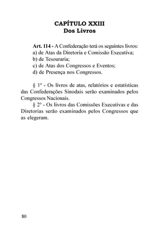 CAPÍTULO XXIII
                  Dos Livros

     Art. 114 - A Confederação terá os seguintes livros:
     a) de Atas da Diretoria e Comissão Executiva;
     b) de Tesouraria;
     c) de Atas dos Congressos e Eventos;
     d) de Presença nos Congressos.

      § 1º - Os livros de atas, relatórios e estatísticas
das Confederações Sinodais serão examinados pelos
Congressos Nacionais.
      § 2º - Os livros das Comissões Executivas e das
Diretorias serão examinados pelos Congressos que
as elegeram.




80
 