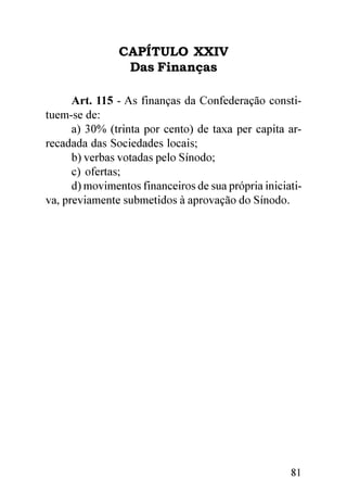 CAPÍTULO XXIV
                 Das Finanças

      Art. 115 - As finanças da Confederação consti-
tuem-se de:
      a) 30% (trinta por cento) de taxa per capita ar-
recadada das Sociedades locais;
      b) verbas votadas pelo Sínodo;
      c) ofertas;
      d) movimentos financeiros de sua própria iniciati-
va, previamente submetidos à aprovação do Sínodo.




                                                     81
 
