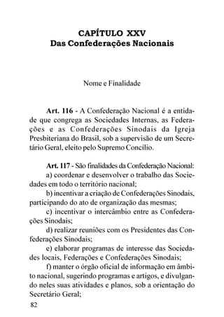 CAPÍTULO XXV
       Das Confederações Nacionais



                  Nome e Finalidade


      Art. 116 - A Confederação Nacional é a entida-
de que congrega as Sociedades Internas, as Federa-
ções e as Confederações Sinodais da Igreja
Presbiteriana do Brasil, sob a supervisão de um Secre-
tário Geral, eleito pelo Supremo Concílio.

      Art. 117 - São finalidades da Confederação Nacional:
      a) coordenar e desenvolver o trabalho das Socie-
dades em todo o território nacional;
      b) incentivar a criação de Confederações Sinodais,
participando do ato de organização das mesmas;
      c) incentivar o intercâmbio entre as Confedera-
ções Sinodais;
      d) realizar reuniões com os Presidentes das Con-
federações Sinodais;
      e) elaborar programas de interesse das Socieda-
des locais, Federações e Confederações Sinodais;
      f) manter o órgão oficial de informação em âmbi-
to nacional, sugerindo programas e artigos, e divulgan-
do neles suas atividades e planos, sob a orientação do
Secretário Geral;
82
 