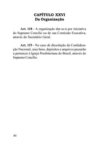 CAPÍTULO XXVI
                Da Organização

     Art. 118 - A organização dar-se-á por iniciativa
do Supremo Concílio ou de sua Comissão Executiva,
através do Secretário Geral.

      Art. 119 - No caso de dissolução da Confedera-
ção Nacional, seus bens, depósitos e arquivos passarão
a pertencer à Igreja Presbiteriana do Brasil, através do
Supremo Concílio.




84
 