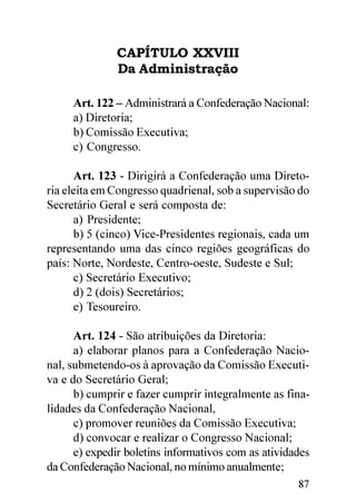 CAPÍTULO XXVIII
              Da Administração

     Art. 122 – Administrará a Confederação Nacional:
     a) Diretoria;
     b) Comissão Executiva;
     c) Congresso.

      Art. 123 - Dirigirá a Confederação uma Direto-
ria eleita em Congresso quadrienal, sob a supervisão do
Secretário Geral e será composta de:
      a) Presidente;
      b) 5 (cinco) Vice-Presidentes regionais, cada um
representando uma das cinco regiões geográficas do
país: Norte, Nordeste, Centro-oeste, Sudeste e Sul;
      c) Secretário Executivo;
      d) 2 (dois) Secretários;
      e) Tesoureiro.

      Art. 124 - São atribuições da Diretoria:
      a) elaborar planos para a Confederação Nacio-
nal, submetendo-os à aprovação da Comissão Executi-
va e do Secretário Geral;
      b) cumprir e fazer cumprir integralmente as fina-
lidades da Confederação Nacional,
      c) promover reuniões da Comissão Executiva;
      d) convocar e realizar o Congresso Nacional;
      e) expedir boletins informativos com as atividades
da Confederação Nacional, no mínimo anualmente;
                                                     87
 