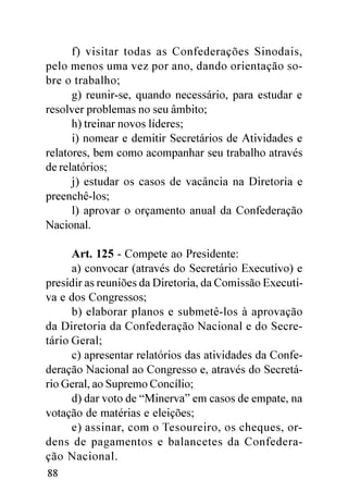 f) visitar todas as Confederações Sinodais,
pelo menos uma vez por ano, dando orientação so-
bre o trabalho;
      g) reunir-se, quando necessário, para estudar e
resolver problemas no seu âmbito;
      h) treinar novos líderes;
      i) nomear e demitir Secretários de Atividades e
relatores, bem como acompanhar seu trabalho através
de relatórios;
      j) estudar os casos de vacância na Diretoria e
preenchê-los;
      l) aprovar o orçamento anual da Confederação
Nacional.

      Art. 125 - Compete ao Presidente:
      a) convocar (através do Secretário Executivo) e
presidir as reuniões da Diretoria, da Comissão Executi-
va e dos Congressos;
      b) elaborar planos e submetê-los à aprovação
da Diretoria da Confederação Nacional e do Secre-
tário Geral;
      c) apresentar relatórios das atividades da Confe-
deração Nacional ao Congresso e, através do Secretá-
rio Geral, ao Supremo Concílio;
      d) dar voto de “Minerva” em casos de empate, na
votação de matérias e eleições;
      e) assinar, com o Tesoureiro, os cheques, or-
dens de pagamentos e balancetes da Confedera-
ção Nacional.
88
 
