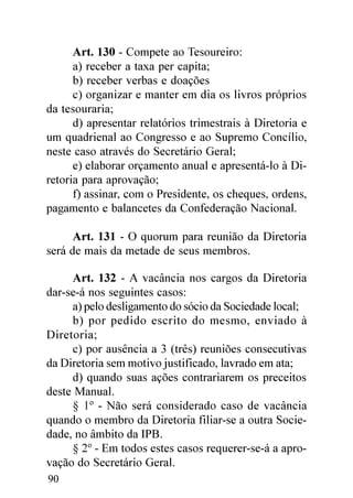 Art. 130 - Compete ao Tesoureiro:
      a) receber a taxa per capita;
      b) receber verbas e doações
      c) organizar e manter em dia os livros próprios
da tesouraria;
      d) apresentar relatórios trimestrais à Diretoria e
um quadrienal ao Congresso e ao Supremo Concílio,
neste caso através do Secretário Geral;
      e) elaborar orçamento anual e apresentá-lo à Di-
retoria para aprovação;
      f) assinar, com o Presidente, os cheques, ordens,
pagamento e balancetes da Confederação Nacional.

      Art. 131 - O quorum para reunião da Diretoria
será de mais da metade de seus membros.

     Art. 132 - A vacância nos cargos da Diretoria
dar-se-á nos seguintes casos:
     a) pelo desligamento do sócio da Sociedade local;
     b) por pedido escrito do mesmo, enviado à
Diretoria;
     c) por ausência a 3 (três) reuniões consecutivas
da Diretoria sem motivo justificado, lavrado em ata;
     d) quando suas ações contrariarem os preceitos
deste Manual.
     § 1º - Não será considerado caso de vacância
quando o membro da Diretoria filiar-se a outra Socie-
dade, no âmbito da IPB.
     § 2º - Em todos estes casos requerer-se-á a apro-
vação do Secretário Geral.
90
 