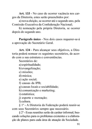 Art. 133 - No caso de ocorrer vacância nos car-
gos da Diretoria, estes serão preenchidos por:
     a) nova eleição, se ocorrer até o segundo ano, pela
Comissão Executiva da Confederação Nacional;
     b) nomeação pela própria Diretoria, se ocorrer
depois do segundo ano.

     Parágrafo único - Nos dois casos requerer-se-á
a aprovação do Secretário Geral.

      Art. 134 - Para alcançar seus objetivos, a Dire-
toria poderá nomear os seguintes secretários, de acor-
do com a sua estrutura e conveniências.
      Secretários de:
      a) espiritualidade;
      b) evangelização;
      c) missões;
      d) música;
      e) ação social;
      f) causas da IPB;
      g) causas locais e sociabilidade;
      h) comunicação e marketing;
      i) estatística;
      j) esporte e recreação;
      l) cultura.
      § 1º - A Diretoria da Federação poderá reunir-se
com seus Secretários sempre que necessário.
      § 2º - Essas reuniões serão de caráter informal, bus-
cando soluções para os problemas existentes e a elabora-
ção de planos para cada área de atuação da Sociedade.
                                                        91
 