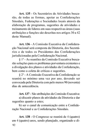Art. 135 - Os Secretários de Atividades busca-
rão, de todas as formas, apoiar as Confederações
Sinodais, Federações e Sociedades locais através da
elaboração de programas, sugestões de atividades e
treinamento de líderes em suas respectivas áreas (suas
atribuições e funções são descritas nos artigos 30 a 42
deste Manual).

      Art. 136 - A Comissão Executiva da Confedera-
ção Nacional será composta da Diretoria, dos Secretá-
rios e de todos os Presidentes das Confederações
jurisdicionadas pela Confederação Nacional.
      § 1º - As reuniões da Comissão Executiva busca-
rão soluções para os problemas porventura existentes e
a divulgação dos planos e atividades da Confederação,
bem como a coleta de críticas e sugestões.
      § 2º - A Comissão Executiva da Confederação se
reunirá no mínimo uma vez por ano, devendo ser
convocada pela Diretoria com pelo menos 90 (noventa)
dias de antecedência.

     Art. 137 - São atribuições da Comissão Executiva:
     a) discutir planos de atividades da Diretoria e dar
sugestões quanto a estes;
     b) ser o canal de comunicação entre a Confede-
ração Nacional e as Confederações Sinodais.

     Art. 138 - O Congresso se reunirá de 4 (quatro)
em 4 (quatro) anos, sendo planejado, organizado e di-
92
 