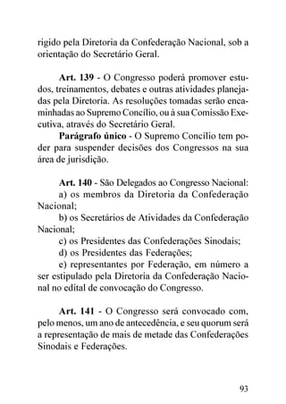 rigido pela Diretoria da Confederação Nacional, sob a
orientação do Secretário Geral.

      Art. 139 - O Congresso poderá promover estu-
dos, treinamentos, debates e outras atividades planeja-
das pela Diretoria. As resoluções tomadas serão enca-
minhadas ao Supremo Concílio, ou à sua Comissão Exe-
cutiva, através do Secretário Geral.
      Parágrafo único - O Supremo Concílio tem po-
der para suspender decisões dos Congressos na sua
área de jurisdição.

      Art. 140 - São Delegados ao Congresso Nacional:
      a) os membros da Diretoria da Confederação
Nacional;
      b) os Secretários de Atividades da Confederação
Nacional;
      c) os Presidentes das Confederações Sinodais;
      d) os Presidentes das Federações;
      e) representantes por Federação, em número a
ser estipulado pela Diretoria da Confederação Nacio-
nal no edital de convocação do Congresso.

      Art. 141 - O Congresso será convocado com,
pelo menos, um ano de antecedência, e seu quorum será
a representação de mais de metade das Confederações
Sinodais e Federações.



                                                    93
 