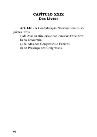 CAPÍTULO XXIX
                 Dos Livros

      Art. 142 - A Confederação Nacional terá os se-
guintes livros:
      a) de Atas da Diretoria e da Comissão Executiva;
      b) da Tesouraria;
      c) de Atas dos Congressos e Eventos;
      d) de Presença nos Congressos.




94
 