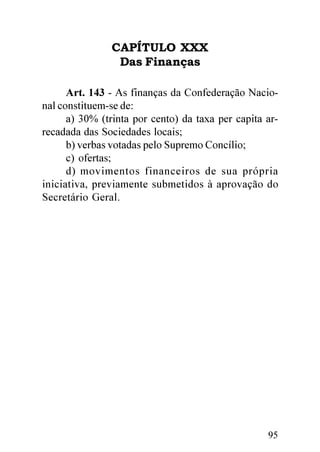 CAPÍTULO XXX
                Das Finanças

      Art. 143 - As finanças da Confederação Nacio-
nal constituem-se de:
      a) 30% (trinta por cento) da taxa per capita ar-
recadada das Sociedades locais;
      b) verbas votadas pelo Supremo Concílio;
      c) ofertas;
      d) movimentos financeiros de sua própria
iniciativa, previamente submetidos à aprovação do
Secretário Geral.




                                                   95
 