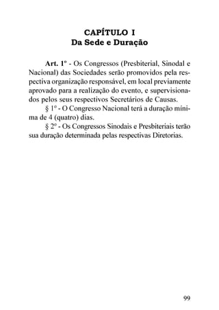 CAPÍTULO I
              Da Sede e Duração

     Art. 1º - Os Congressos (Presbiterial, Sinodal e
Nacional) das Sociedades serão promovidos pela res-
pectiva organização responsável, em local previamente
aprovado para a realização do evento, e supervisiona-
dos pelos seus respectivos Secretários de Causas.
     § 1º - O Congresso Nacional terá a duração míni-
ma de 4 (quatro) dias.
     § 2º - Os Congressos Sinodais e Presbiteriais terão
sua duração determinada pelas respectivas Diretorias.




                                                     99
 