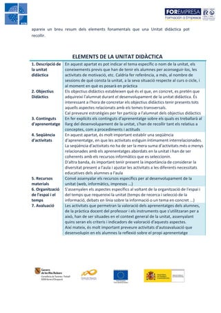 apareix un breu resum dels elements fonamentals que una Unitat didàctica pot
recollir.



                       ELEMENTS DE LA UNITAT DIDÀCTICA
1. Descripció de En aquest apartat es pot indicar el tema específic o nom de la unitat, els
la unitat        coneixements previs que han de tenir els alumnes per aconseguir-los, les
didàctica        activitats de motivació, etc. Caldria fer referència, a més, al nombre de
                 sessions de què consta la unitat, a la seva situació respecte al curs o cicle, i
                 al moment en què es posarà en pràctica
2. Objectius     Els objectius didàctics estableixen què és el que, en concret, es pretén que
Didàctics        adquireixi l'alumnat durant el desenvolupament de la unitat didàctica. És
                 interessant a l'hora de concretar els objectius didàctics tenir presents tots
                 aquells aspectes relacionats amb els temes transversals.
                 Cal preveure estratègies per fer partícip a l'alumnat dels objectius didàctics
3. Continguts    En fer explícits els continguts d'aprenentatge sobre els quals es treballarà al
d'aprenentatge llarg del desenvolupament de la unitat, s'han de recollir tant els relatius a
                 conceptes, com a procediments i actituds
4. Seqüència     En aquest apartat, és molt important establir una seqüència
d'activitats     d'aprenentatge, en que les activitats estiguin íntimament interrelacionades.
                 La seqüència d'activitats no ha de ser la mera suma d'activitats més o menys
                 relacionades amb els aprenentatges abordats en la unitat i han de ser
                 coherents amb els recursos informàtics que es seleccionin.
                 D'altra banda, és important tenir present la importància de considerar la
                 diversitat present a l'aula i ajustar les activitats a les diferents necessitats
                 educatives dels alumnes a l'aula
5. Recursos      Convé assenyalar els recursos específics per al desenvolupament de la
materials        unitat (web, informàtics, impresos ...)
6. Organització S'assenyalen els aspectes específics al voltant de la organització de l'espai i
de l'espai i el  del temps que requereixi la unitat (temps de recerca i selecció de la
temps            informació, debats en línia sobre la informació o un tema en concret ...)
7. Avaluació     Les activitats que permetran la valoració dels aprenentatges dels alumnes,
                 de la pràctica docent del professor i els instruments que s'utilitzaran per a
                 això, han de ser situades en el context general de la unitat, assenyalant
                 quins seran els criteris i indicadors de valoració d'aquests aspectes.
                 Així mateix, és molt important preveure activitats d'autoavaluació que
                 desenvolupin en els alumnes la reflexió sobre el propi aprenentatge
 
