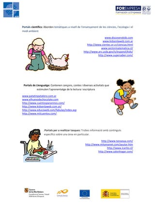 Portals científics: Aborden temàtiques a nivell de l'ensenyament de les ciències, l'ecologia i el
medi ambient

                                                                       www.discoverykids.com
                                                                     www.kidsenlaweb.com.ar
                                                        http://www.cientec.or.cr/ciencias.html
                                                                   www.sectormatematica.cl/
                                                     http://www.ars.usda.gov/is/espanol/kids/
                                                                 http://www.supersaber.com/




 Portals de Llenguatge: Contenen cançons, contes i diverses activitats que
            estimulen l'aprenentatge de la lectura i escriptura

www.patatinpatatero.com.ar
www.elhuevodechocolate.com
http://www.cuentosparaninos.com/
http://www.kidsenlaweb.com.ar/
http://www.educoweb.com/fabulas/index.asp
http://www.milcuentos.com/




                  . Portals per a realitzar tasques: Trobes informació amb continguts
                   específics sobre una àrea en particular.

                                                                   http://www.tareasya.com/
                                                       http://www.mitareanet.com/ayutar.htm
                                                                        http://www.icarito.cl/
                                                                http://www.salonhogar.com/
 